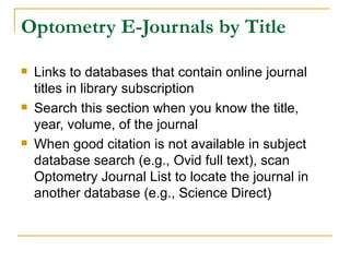 Optometry E-Journals by Title Links to databases that contain online journal titles in library subscription Search this section when you know the title, year, volume, of the journal When good citation is not available in subject database search (e.g., Ovid full text), scan Optometry Journal List to locate the journal in another database (e.g., Science Direct) 