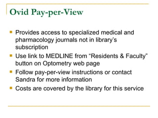 Ovid Pay-per-View Provides access to specialized medical and pharmacology journals not in library’s subscription Use link to MEDLINE from “Residents & Faculty” button on Optometry web page Follow pay-per-view instructions or contact Sandra for more information Costs are covered by the library for this service 
