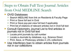 Steps to Obtain Full Text Journal Articles from Ovid MEDLINE Search OVID Databases Search MEDLINE from link on Residents & Faculty Page Print or Save full text in Ovid Print or Save pay-per-view full text if applicable Print list of citations of relevant articles not in Ovid full text Consult Optometry Journal List to find articles in journals not in Ovid full text Locate print journals by call number Locate e-Journals by database, e.g., Science Direct Print, Save, or Photocopy articles in JVL collections Use Interlibrary loan to obtain articles from journals not in our collections 