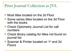 Print Journal Collection at JVL Most titles located on the 2d Floor Some series titles located on the 3d Floor with the books Check Optometry Journal List for call numbers  Check library catalog for titles not found on journal list Scanner & Printer located on 1 st  and 2d Floors  