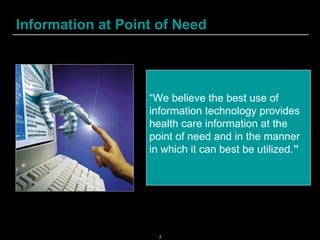 Information at Point of Need “ We believe the best use of information technology provides health care information at the point of need and in the manner in which it can best be utilized. ”   