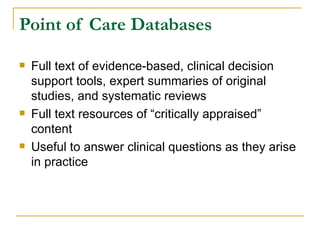 Point of Care Databases Full text of evidence-based, clinical decision support tools, expert summaries of original studies, and systematic reviews Full text resources of “critically appraised” content Useful to answer clinical questions as they arise in practice 