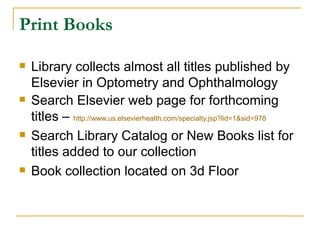 Print Books Library collects almost all titles published by Elsevier in Optometry and Ophthalmology Search Elsevier web page for forthcoming titles –  http://www.us.elsevierhealth.com/specialty.jsp?lid=1&sid=978 Search Library Catalog or New Books list for titles added to our collection Book collection located on 3d Floor 