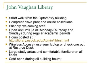 John Vaughan Library Short walk from the Optometry building Comprehensive print and online collections Friendly, welcoming staff Open until 2:00 a.m. Monday-Thursday and Sundays during regular academic periods Hours posted at  http://library.nsuok.edu/Admin/libhrs.html Wireless Access - use your laptop or check one out at Reserve Desk Large study areas and comfortable furniture on all floors Café open during all building hours 