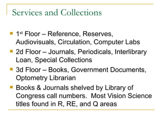 Services and Collections 1 st  Floor – Reference, Reserves, Audiovisuals, Circulation, Computer Labs 2d Floor – Journals, Periodicals, Interlibrary Loan, Special Collections 3d Floor – Books, Government Documents, Optometry Librarian Books & Journals shelved by Library of Congress call numbers.  Most Vision Science titles found in R, RE, and Q areas 