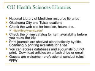 OU Health Sciences Libraries National Library of Medicine resource libraries Oklahoma City and Tulsa locations Check the web site for location, hours, etc. http://library.ouhsc.edu/ Check the online catalog for item availability before you make the trip Print journals are shelved alphabetically by title.  Scanning & printing available for a fee You can access databases and eJournals but not print.  Download articles on a flash drive or email Guests are welcome - professional conduct rules apply 