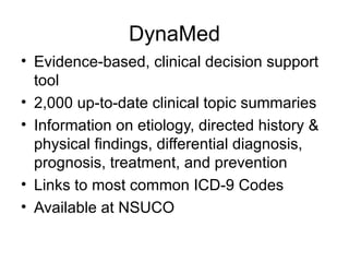 DynaMed Evidence-based, clinical decision support tool 2,000 up-to-date clinical topic summaries Information on etiology, directed history & physical findings, differential diagnosis, prognosis, treatment, and prevention Links to most common ICD-9 Codes Available at NSUCO 