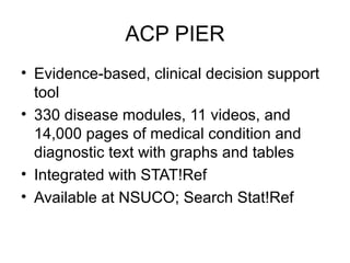 ACP PIER Evidence-based, clinical decision support tool  330 disease modules, 11 videos, and 14,000 pages of medical condition and diagnostic text with graphs and tables Integrated with STAT!Ref Available at NSUCO; Search Stat!Ref 