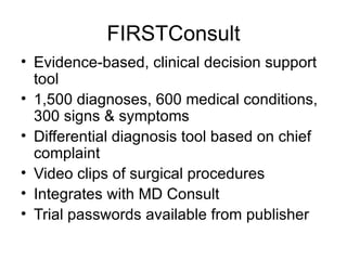 FIRSTConsult Evidence-based, clinical decision support tool  1,500 diagnoses, 600 medical conditions, 300 signs & symptoms Differential diagnosis tool based on chief complaint Video clips of surgical procedures Integrates with MD Consult Trial passwords available from publisher 