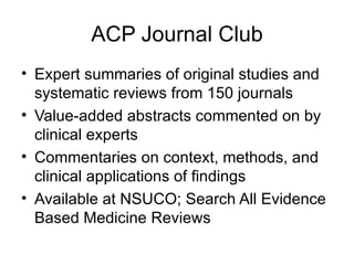 ACP Journal Club Expert summaries of original studies and systematic reviews from 150 journals Value-added abstracts commented on by clinical experts Commentaries on context, methods, and clinical applications of findings Available at NSUCO; Search All Evidence Based Medicine Reviews  