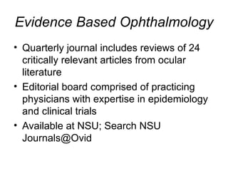 Evidence Based Ophthalmology Quarterly journal includes reviews of 24 critically relevant articles from ocular literature Editorial board comprised of practicing physicians with expertise in epidemiology and clinical trials Available at NSU; Search NSU Journals@Ovid 