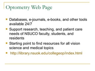 Optometry Web Page Databases, e-journals, e-books, and other tools available 24/7 Support research, teaching, and patient care needs of NSUCO faculty, students, and residents Starting point to find resources for all vision science and medical topics http://library.nsuok.edu/collegeop/index.html 