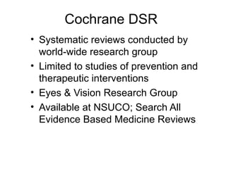 Cochrane DSR  Systematic reviews conducted by world-wide research group Limited to studies of prevention and therapeutic interventions Eyes & Vision Research Group Available at NSUCO; Search All Evidence Based Medicine Reviews 
