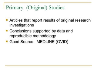 Primary  (Original) Studies Articles that report results of original research investigations Conclusions supported by data and reproducible methodology Good Source:  MEDLINE (OVID) 