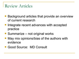 Review Articles Background articles that provide an overview of current research Integrate recent advances with accepted practice Summarize – not original works May mix opinions/bias of the authors with evidence Good Source:  MD Consult  