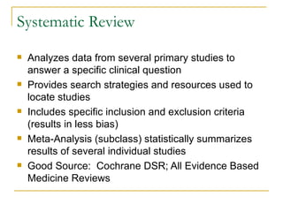 Systematic Review Analyzes data from several primary studies to answer a specific clinical question Provides search strategies and resources used to locate studies Includes specific inclusion and exclusion criteria (results in less bias) Meta-Analysis (subclass) statistically summarizes results of several individual studies Good Source:  Cochrane DSR; All Evidence Based Medicine Reviews 