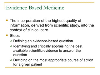 Evidence Based Medicine The incorporation of the highest quality of information, derived from scientific study, into the context of clinical care Steps Defining an evidence-based question Identifying and critically appraising the best available scientific evidence to answer the question Deciding on the most appropriate course of action for a given patient 