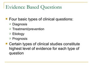 Evidence Based Questions Four basic types of clinical questions: Diagnosis Treatment/prevention Etiology Prognosis Certain types of clinical studies constitute highest level of evidence for each type of question 