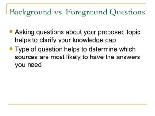 Background vs. Foreground Questions Asking questions about your proposed topic helps to clarify your knowledge gap Type of question helps to determine which sources are most likely to have the answers you need  