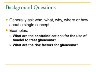 Background Questions Generally ask who, what, why, where or how about a single concept Examples: What are the contraindications for the use of timolol to treat glaucoma? What are the risk factors for glaucoma? 