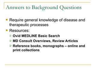 Answers to Background Questions Require general knowledge of disease and therapeutic processes Resources: Ovid MEDLINE Basic Search MD Consult Overviews, Review Articles Reference books, monographs – online and print collections 