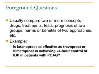 Foreground Questions Usually compare two or more concepts – drugs, treatments, tests, prognosis of two groups, harms or benefits of two approaches, etc. Example: Is latanoprost as effective as travoprost or bimatoprost in achieving 24-hour control of IOP in patients with POAG? 