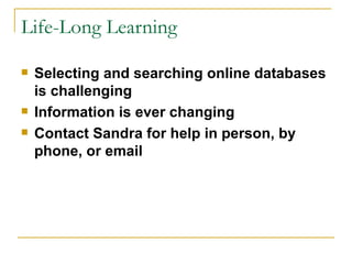 Life-Long Learning Selecting and searching online databases is challenging Information is ever changing Contact Sandra for help in person, by phone, or email 