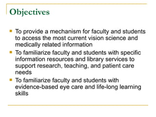 Objectives To provide a mechanism for faculty and students to access the most current vision science and medically related information To familiarize faculty and students with specific information resources and library services to support research, teaching, and patient care needs To familiarize faculty and students with evidence-based eye care and life-long learning skills 