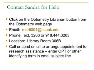 Contact Sandra for Help Click on the Optometry Librarian button from the Optometry web page Email:  [email_address] Phone:  ext. 3263 or 918.444.3263 Location:  Library Room 306B Call or send email to arrange appointment for research assistance – enter OPT or other identifying term in email subject line 
