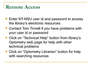Remote Access Enter NT-NSU user id and password to access the library’s electronic resources Contact Tom Tinnell if you have problems with your user id or password Click on “Technical Help” button from library’s Optometry web page for help with other technical problems Click on “Optometry Librarian” button for help with searching resources 