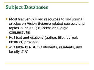 Subject Databases Most frequently used resources to find journal articles on Vision Science related subjects and topics, such as, glaucoma or allergic conjunctivitis Full text and citations (author, title, journal, abstract) provided Available to NSUCO students, residents, and faculty 24/7 