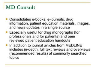 MD Consult Consolidates e-books, e-journals, drug information, patient education materials, images, and news updates in a single source Especially useful for drug monographs (for professionals and for patients) and peer reviewed patient education handouts In addition to journal articles from MEDLINE includes in-depth, full text reviews and overviews (recommended results) of commonly searched topics 