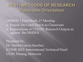 LESSON 1 First Week ,1st Meeting
 Prayer, Do’s and Don’ts in Classroom
 Expectations of CVCITC Research Output as
against the NHERA
Prepared by:
Dr. Marita Garcia Sanchez
iCOME 2012 International Technical Panel
UUM, Penang, Malaysia
1
 