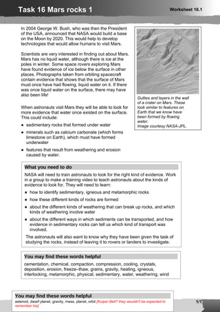 Task 16 Mars rocks 1                                                                            Worksheet 16.1



   In 2004 George W. Bush, who was then the President
   of the USA, announced that NASA would build a base
   on the Moon by 2020. This would help to develop
   technologies that would allow humans to visit Mars.

   Scientists are very interested in finding out about Mars.
   Mars has no liquid water, although there is ice at the
   poles in winter. Some space rovers exploring Mars
   have found evidence of ice below the surface in other
   places. Photographs taken from orbiting spacecraft
   contain evidence that shows that the surface of Mars
   must once have had flowing, liquid water on it. If there
   was once liquid water on the surface, there may have
   also been life!
                                                                             Gullies and layers in the wall
                                                                             of a crater on Mars. These
   When astronauts visit Mars they will be able to look for                  look similar to features on
   more evidence that water once existed on the surface.                     Earth that we know have
   This could include:                                                       been formed by flowing
                                                                             water.
   ● sedimentary rocks that formed under water                               Image courtesy NASA-JPL.
   ● minerals such as calcium carbonate (which forms
     limestone on Earth), which must have formed
     underwater
   ● features that result from weathering and erosion
     caused by water.

      What you need to do
      NASA will need to train astronauts to look for the right kind of evidence. Work
      in a group to make a training video to teach astronauts about the kinds of
      evidence to look for. They will need to learn:
      ● how to identify sedimentary, igneous and metamorphic rocks
      ● how these different kinds of rocks are formed
      ● about the different kinds of weathering that can break up rocks, and which
        kinds of weathering involve water
      ● about the different ways in which sediments can be transported, and how
        evidence in sedimentary rocks can tell us which kind of transport was
        involved.
      The astronauts will also want to know why they have been given the task of
      studying the rocks, instead of leaving it to rovers or landers to investigate.


     You may find these words helpful
     cementation, chemical, compaction, compression, cooling, crystals,
     deposition, erosion, freeze–thaw, grains, gravity, heating, igneous,
     interlocking, metamorphic, physical, sedimentary, water, weathering, wind



You may find these words helpful
  © Pearson Education Ltd 2009. KS3 Science Assessing Pupils’ Progress
asteroid, dwarf planet, gravity, mass, planet, orbit [Kuiper Belt? they wouldn't be expected to
  This document may have been altered from the original                                                       1/1
remember his]
 