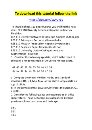 To download this tutorial follow the link 
https://bitly.com/1wyUhzV 
In this file of RES 110 Entire Course you will find the next 
docs: RES 110 Diversity between Hispanics in America 
Final.doc 
RES 110 Diversity between Hispanics in America Outline.doc 
RES 110 Primary vs. Secondary Research.doc 
RES 110 Reseach Proposal on Hispanic Diversity.doc 
RES 110 Research Paper Timeline Guide.doc 
RES 110 University Library CWE questions.doc 
Mathematics - Statistics 
1. Consider the following age data, which is the result of 
selecting a random sample of 20 United Airlines pilots. 
47 45 45 52 58 55 58 44 42 38 
45 52 48 47 51 45 52 42 37 40 
a. Compute the mean, median, mode, and standard 
deviation, Q1, Q3, Min, Max for the above sample data on 
age of pilots. 
b. In the context of this situation, interpret the Median, Q1, 
and Q3. 
2. Consider the following data on customers at an office 
supply store. These customers are categorized by their 
previous volume purchases and their age. 
20's 
30's 
40's 
 