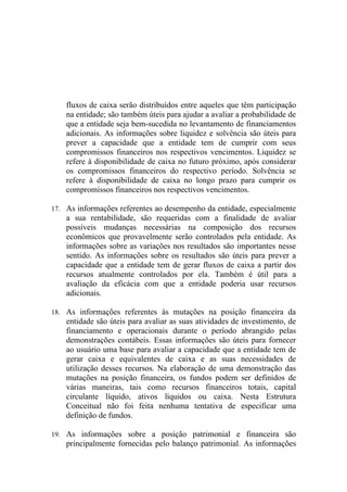 fluxos de caixa serão distribuídos entre aqueles que têm participação
    na entidade; são também úteis para ajudar a avaliar a probabilidade de
    que a entidade seja bem-sucedida no levantamento de financiamentos
    adicionais. As informações sobre liquidez e solvência são úteis para
    prever a capacidade que a entidade tem de cumprir com seus
    compromissos financeiros nos respectivos vencimentos. Liquidez se
    refere à disponibilidade de caixa no futuro próximo, após considerar
    os compromissos financeiros do respectivo período. Solvência se
    refere à disponibilidade de caixa no longo prazo para cumprir os
    compromissos financeiros nos respectivos vencimentos.

17. As informações referentes ao desempenho da entidade, especialmente
    a sua rentabilidade, são requeridas com a finalidade de avaliar
    possíveis mudanças necessárias na composição dos recursos
    econômicos que provavelmente serão controlados pela entidade. As
    informações sobre as variações nos resultados são importantes nesse
    sentido. As informações sobre os resultados são úteis para prever a
    capacidade que a entidade tem de gerar fluxos de caixa a partir dos
    recursos atualmente controlados por ela. Também é útil para a
    avaliação da eficácia com que a entidade poderia usar recursos
    adicionais.

18. As informações referentes às mutações na posição financeira da
    entidade são úteis para avaliar as suas atividades de investimento, de
    financiamento e operacionais durante o período abrangido pelas
    demonstrações contábeis. Essas informações são úteis para fornecer
    ao usuário uma base para avaliar a capacidade que a entidade tem de
    gerar caixa e equivalentes de caixa e as suas necessidades de
    utilização desses recursos. Na elaboração de uma demonstração das
    mutações na posição financeira, os fundos podem ser definidos de
    várias maneiras, tais como recursos financeiros totais, capital
    circulante líquido, ativos líquidos ou caixa. Nesta Estrutura
    Conceitual não foi feita nenhuma tentativa de especificar uma
    definição de fundos.

19. As informações sobre a posição patrimonial e financeira são
    principalmente fornecidas pelo balanço patrimonial. As informações
 