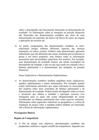 sobre o desempenho são basicamente fornecidas na demonstração do
    resultado. As informações sobre as mutações na posição financeira
    são fornecidas nas demonstrações contábeis por meio de uma
    demonstração em separado, tal como a de fluxos de caixa, de origens
    e aplicações de recursos etc.

20. As partes componentes das demonstrações contábeis se inter-
    relacionam porque refletem diferentes aspectos das mesmas
    transações ou outros eventos. Embora cada demonstração apresente
    informações que são diferentes das outras, nenhuma provavelmente se
    presta a um único propósito, nem fornece todas as informações
    necessárias para necessidades específicas dos usuários. Por exemplo,
    uma demonstração do resultado fornece um retrato incompleto do
    desempenho da entidade, a não ser que seja usada em conjunto com o
    balanço patrimonial e a demonstração das mutações na posição
    financeira.

    Notas Explicativas e Demonstrações Suplementares

21. As demonstrações contábeis também englobam notas explicativas,
    quadros suplementares e outras informações. Por exemplo, podem
    conter informações adicionais que sejam relevantes às necessidades
    dos usuários sobre itens constantes do balanço patrimonial e da
    demonstração do resultado. Podem incluir divulgações sobre os riscos
    e incertezas que afetem a entidade e quaisquer recursos e/ou
    obrigações para os quais não exista obrigatoriedade de serem
    reconhecidos no balanço patrimonial (tais como reservas minerais).
    Informações sobre segmentos industriais ou geográficos e o efeito de
    mudanças de preços sobre a entidade podem também ser fornecidos
    sob a forma de informações suplementares.

Pressupostos Básicos

Regime de Competência

22. A fim de atingir seus objetivos, demonstrações contábeis são
    preparadas conforme o regime contábil de competência. Segundo esse
 