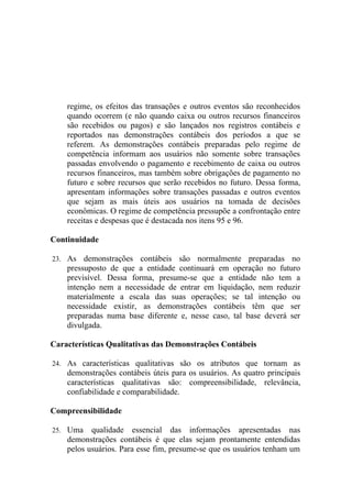 regime, os efeitos das transações e outros eventos são reconhecidos
    quando ocorrem (e não quando caixa ou outros recursos financeiros
    são recebidos ou pagos) e são lançados nos registros contábeis e
    reportados nas demonstrações contábeis dos períodos a que se
    referem. As demonstrações contábeis preparadas pelo regime de
    competência informam aos usuários não somente sobre transações
    passadas envolvendo o pagamento e recebimento de caixa ou outros
    recursos financeiros, mas também sobre obrigações de pagamento no
    futuro e sobre recursos que serão recebidos no futuro. Dessa forma,
    apresentam informações sobre transações passadas e outros eventos
    que sejam as mais úteis aos usuários na tomada de decisões
    econômicas. O regime de competência pressupõe a confrontação entre
    receitas e despesas que é destacada nos itens 95 e 96.

Continuidade

23. As   demonstrações contábeis são normalmente preparadas no
    pressuposto de que a entidade continuará em operação no futuro
    previsível. Dessa forma, presume-se que a entidade não tem a
    intenção nem a necessidade de entrar em liquidação, nem reduzir
    materialmente a escala das suas operações; se tal intenção ou
    necessidade existir, as demonstrações contábeis têm que ser
    preparadas numa base diferente e, nesse caso, tal base deverá ser
    divulgada.

Características Qualitativas das Demonstrações Contábeis

24. As características qualitativas são os atributos que tornam as
    demonstrações contábeis úteis para os usuários. As quatro principais
    características qualitativas são: compreensibilidade, relevância,
    confiabilidade e comparabilidade.

Compreensibilidade

25. Uma    qualidade essencial das informações apresentadas nas
    demonstrações contábeis é que elas sejam prontamente entendidas
    pelos usuários. Para esse fim, presume-se que os usuários tenham um
 