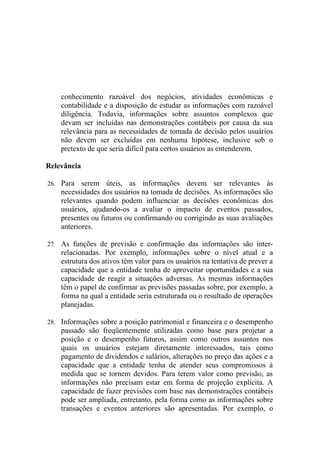 conhecimento razoável dos negócios, atividades econômicas e
    contabilidade e a disposição de estudar as informações com razoável
    diligência. Todavia, informações sobre assuntos complexos que
    devam ser incluídas nas demonstrações contábeis por causa da sua
    relevância para as necessidades de tomada de decisão pelos usuários
    não devem ser excluídas em nenhuma hipótese, inclusive sob o
    pretexto de que seria difícil para certos usuários as entenderem.

Relevância

26. Para   serem úteis, as informações devem ser relevantes às
    necessidades dos usuários na tomada de decisões. As informações são
    relevantes quando podem influenciar as decisões econômicas dos
    usuários, ajudando-os a avaliar o impacto de eventos passados,
    presentes ou futuros ou confirmando ou corrigindo as suas avaliações
    anteriores.

27. As funções de previsão e confirmação das informações são inter-
    relacionadas. Por exemplo, informações sobre o nível atual e a
    estrutura dos ativos têm valor para os usuários na tentativa de prever a
    capacidade que a entidade tenha de aproveitar oportunidades e a sua
    capacidade de reagir a situações adversas. As mesmas informações
    têm o papel de confirmar as previsões passadas sobre, por exemplo, a
    forma na qual a entidade seria estruturada ou o resultado de operações
    planejadas.

28. Informações sobre a posição patrimonial e financeira e o desempenho
    passado são freqüentemente utilizadas como base para projetar a
    posição e o desempenho futuros, assim como outros assuntos nos
    quais os usuários estejam diretamente interessados, tais como
    pagamento de dividendos e salários, alterações no preço das ações e a
    capacidade que a entidade tenha de atender seus compromissos à
    medida que se tornem devidos. Para terem valor como previsão, as
    informações não precisam estar em forma de projeção explícita. A
    capacidade de fazer previsões com base nas demonstrações contábeis
    pode ser ampliada, entretanto, pela forma como as informações sobre
    transações e eventos anteriores são apresentadas. Por exemplo, o
 