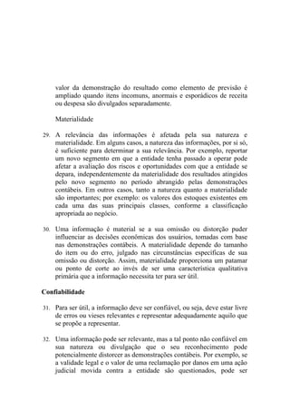valor da demonstração do resultado como elemento de previsão é
    ampliado quando itens incomuns, anormais e esporádicos de receita
    ou despesa são divulgados separadamente.

    Materialidade

29. A relevância das informações é afetada pela sua natureza e
    materialidade. Em alguns casos, a natureza das informações, por si só,
    é suficiente para determinar a sua relevância. Por exemplo, reportar
    um novo segmento em que a entidade tenha passado a operar pode
    afetar a avaliação dos riscos e oportunidades com que a entidade se
    depara, independentemente da materialidade dos resultados atingidos
    pelo novo segmento no período abrangido pelas demonstrações
    contábeis. Em outros casos, tanto a natureza quanto a materialidade
    são importantes; por exemplo: os valores dos estoques existentes em
    cada uma das suas principais classes, conforme a classificação
    apropriada ao negócio.

30. Uma informação é material se a sua omissão ou distorção puder
    influenciar as decisões econômicas dos usuários, tomadas com base
    nas demonstrações contábeis. A materialidade depende do tamanho
    do item ou do erro, julgado nas circunstâncias específicas de sua
    omissão ou distorção. Assim, materialidade proporciona um patamar
    ou ponto de corte ao invés de ser uma característica qualitativa
    primária que a informação necessita ter para ser útil.

Confiabilidade

31. Para ser útil, a informação deve ser confiável, ou seja, deve estar livre
    de erros ou vieses relevantes e representar adequadamente aquilo que
    se propõe a representar.

32. Uma informação pode ser relevante, mas a tal ponto não confiável em
    sua natureza ou divulgação que o seu reconhecimento pode
    potencialmente distorcer as demonstrações contábeis. Por exemplo, se
    a validade legal e o valor de uma reclamação por danos em uma ação
    judicial movida contra a entidade são questionados, pode ser
 