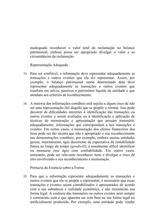 inadequado reconhecer o valor total da reclamação no balanço
    patrimonial, embora possa ser apropriado divulgar o valor e as
    circunstâncias da reclamação.

    Representação Adequada

33. Para ser confiável, a informação deve representar adequadamente as
    transações e outros eventos que ela diz representar. Assim, por
    exemplo, o balanço patrimonial numa determinada data deve
    representar adequadamente as transações e outros eventos que
    resultam em ativos, passivos e patrimônio líquido da entidade e que
    atendam aos critérios de reconhecimento.

34. A maioria das informações contábeis está sujeita a algum risco de não
    ser uma representação fiel daquilo que se propõe a retratar. Isso pode
    decorrer de dificuldades inerentes à identificação das transações ou
    outros eventos a serem avaliados ou à identificação e aplicação de
    técnicas de mensuração e apresentação que possam transmitir,
    adequadamente, informações que correspondam a tais transações e
    eventos. Em certos casos, a mensuração dos efeitos financeiros dos
    itens pode ser tão incerta que não é apropriado o seu reconhecimento
    nas demonstrações contábeis; por exemplo, embora muitas entidades
    gerem, internamente, ágio decorrente de expectativa de rentabilidade
    futura ao longo do tempo (goodwill), é usualmente difícil identificar
    ou mensurar esse ágio com confiabilidade. Em outros casos,
    entretanto, pode ser relevante reconhecer itens e divulgar o risco de
    erro envolvendo o seu reconhecimento e mensuração.

    Primazia da Essência sobre a Forma

35. Para que a informação represente adequadamente as transações e
    outros eventos que ela se propõe a representar, é necessário que essas
    transações e eventos sejam contabilizados e apresentados de acordo
    com a sua substância e realidade econômica, e não meramente sua
    forma legal. A essência das transações ou outros eventos nem sempre
    é consistente com o que aparenta ser com base na sua forma legal ou
    artificialmente produzida. Por exemplo, uma entidade pode vender
 