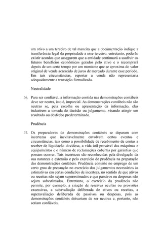 um ativo a um terceiro de tal maneira que a documentação indique a
    transferência legal da propriedade a esse terceiro; entretanto, poderão
    existir acordos que assegurem que a entidade continuará a usufruir os
    futuros benefícios econômicos gerados pelo ativo e o recomprará
    depois de um certo tempo por um montante que se aproxima do valor
    original de venda acrescido de juros de mercado durante esse período.
    Em tais circunstâncias, reportar a venda não representaria
    adequadamente a transação formalizada.

    Neutralidade

36. Para ser confiável, a informação contida nas demonstrações contábeis
    deve ser neutra, isto é, imparcial. As demonstrações contábeis não são
    neutras se, pela escolha ou apresentação da informação, elas
    induzirem a tomada de decisão ou julgamento, visando atingir um
    resultado ou desfecho predeterminado.

    Prudência

37. Os preparadores de demonstrações contábeis se deparam com
    incertezas que inevitavelmente envolvem certos eventos e
    circunstâncias, tais como a possibilidade de recebimento de contas a
    receber de liquidação duvidosa, a vida útil provável das máquinas e
    equipamentos e o número de reclamações cobertas por garantias que
    possam ocorrer. Tais incertezas são reconhecidas pela divulgação da
    sua natureza e extensão e pelo exercício de prudência na preparação
    das demonstrações contábeis. Prudência consiste no emprego de um
    certo grau de precaução no exercício dos julgamentos necessários às
    estimativas em certas condições de incerteza, no sentido de que ativos
    ou receitas não sejam superestimados e que passivos ou despesas não
    sejam subestimados. Entretanto, o exercício da prudência não
    permite, por exemplo, a criação de reservas ocultas ou provisões
    excessivas, a subavaliação deliberada de ativos ou receitas, a
    superavaliação deliberada de passivos ou despesas, pois as
    demonstrações contábeis deixariam de ser neutras e, portanto, não
    seriam confiáveis.
 