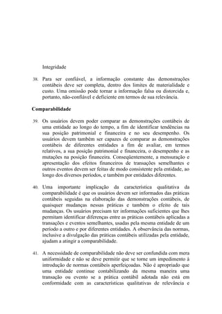 Integridade

38. Para ser confiável, a informação constante das demonstrações
    contábeis deve ser completa, dentro dos limites de materialidade e
    custo. Uma omissão pode tornar a informação falsa ou distorcida e,
    portanto, não-confiável e deficiente em termos de sua relevância.

Comparabilidade

39. Os usuários devem poder comparar as demonstrações contábeis de
    uma entidade ao longo do tempo, a fim de identificar tendências na
    sua posição patrimonial e financeira e no seu desempenho. Os
    usuários devem também ser capazes de comparar as demonstrações
    contábeis de diferentes entidades a fim de avaliar, em termos
    relativos, a sua posição patrimonial e financeira, o desempenho e as
    mutações na posição financeira. Conseqüentemente, a mensuração e
    apresentação dos efeitos financeiros de transações semelhantes e
    outros eventos devem ser feitas de modo consistente pela entidade, ao
    longo dos diversos períodos, e também por entidades diferentes.

40. Uma     importante implicação da característica qualitativa da
    comparabilidade é que os usuários devem ser informados das práticas
    contábeis seguidas na elaboração das demonstrações contábeis, de
    quaisquer mudanças nessas práticas e também o efeito de tais
    mudanças. Os usuários precisam ter informações suficientes que lhes
    permitam identificar diferenças entre as práticas contábeis aplicadas a
    transações e eventos semelhantes, usadas pela mesma entidade de um
    período a outro e por diferentes entidades. A observância das normas,
    inclusive a divulgação das práticas contábeis utilizadas pela entidade,
    ajudam a atingir a comparabilidade.

41. A necessidade de comparabilidade não deve ser confundida com mera
    uniformidade e não se deve permitir que se torne um impedimento à
    introdução de normas contábeis aperfeiçoadas. Não é apropriado que
    uma entidade continue contabilizando da mesma maneira uma
    transação ou evento se a prática contábil adotada não está em
    conformidade com as características qualitativas de relevância e
 