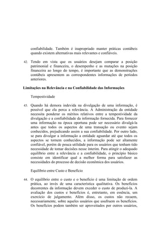 confiabilidade. Também é inapropriado manter práticas contábeis
    quando existem alternativas mais relevantes e confiáveis.

42. Tendo em vista que os usuários desejam comparar a posição
    patrimonial e financeira, o desempenho e as mutações na posição
    financeira ao longo do tempo, é importante que as demonstrações
    contábeis apresentem as correspondentes informações de períodos
    anteriores.

Limitações na Relevância e na Confiabilidade das Informações

    Tempestividade

43. Quando há demora indevida na divulgação de uma informação, é
    possível que ela perca a relevância. A Administração da entidade
    necessita ponderar os méritos relativos entre a tempestividade da
    divulgação e a confiabilidade da informação fornecida. Para fornecer
    uma informação na época oportuna pode ser necessário divulgá-la
    antes que todos os aspectos de uma transação ou evento sejam
    conhecidos, prejudicando assim a sua confiabilidade. Por outro lado,
    se para divulgar a informação a entidade aguardar até que todos os
    aspectos se tornem conhecidos, a informação pode ser altamente
    confiável, porém de pouca utilidade para os usuários que tenham tido
    necessidade de tomar decisões nesse ínterim. Para atingir o adequado
    equilíbrio entre a relevância e a confiabilidade, o princípio básico
    consiste em identificar qual a melhor forma para satisfazer as
    necessidades do processo de decisão econômica dos usuários.

    Equilíbrio entre Custo e Benefício

44. O equilíbrio entre o custo e o benefício é uma limitação de ordem
    prática, ao invés de uma característica qualitativa. Os benefícios
    decorrentes da informação devem exceder o custo de produzi-la. A
    avaliação dos custos e benefícios é, entretanto, em essência, um
    exercício de julgamento. Além disso, os custos não recaem,
    necessariamente, sobre aqueles usuários que usufruem os benefícios.
    Os benefícios podem também ser aproveitados por outros usuários,
 