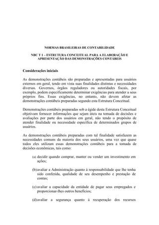 NORMAS BRASILEIRAS DE CONTABILIDADE

     NBC T 1 – ESTRUTURA CONCEITUAL PARA A ELABORAÇÃO E
        APRESENTAÇÃO DAS DEMONSTRAÇÕES CONTÁBEIS


Considerações iniciais

As demonstrações contábeis são preparadas e apresentadas para usuários
externos em geral, tendo em vista suas finalidades distintas e necessidades
diversas. Governos, órgãos reguladores ou autoridades fiscais, por
exemplo, podem especificamente determinar exigências para atender a seus
próprios fins. Essas exigências, no entanto, não devem afetar as
demonstrações contábeis preparadas segundo esta Estrutura Conceitual.

Demonstrações contábeis preparadas sob a égide desta Estrutura Conceitual
objetivam fornecer informações que sejam úteis na tomada de decisões e
avaliações por parte dos usuários em geral, não tendo o propósito de
atender finalidade ou necessidade específica de determinados grupos de
usuários.

As demonstrações contábeis preparadas com tal finalidade satisfazem as
necessidades comuns da maioria dos seus usuários, uma vez que quase
todos eles utilizam essas demonstrações contábeis para a tomada de
decisões econômicas, tais como:

      (a) decidir quando comprar, manter ou vender um investimento em
         ações;

      (b) avaliar a Administração quanto à responsabilidade que lhe tenha
          sido conferida, qualidade de seu desempenho e prestação de
          contas;

      (c) avaliar a capacidade da entidade de pagar seus empregados e
          proporcionar-lhes outros benefícios;

      (d) avaliar a segurança quanto à recuperação dos recursos
 