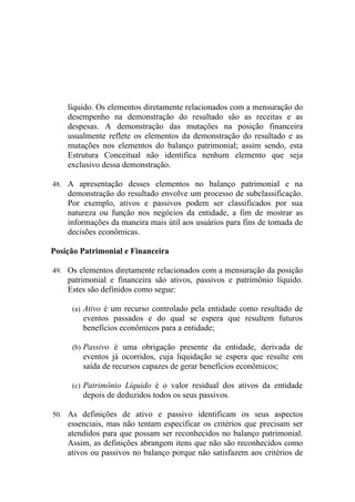 líquido. Os elementos diretamente relacionados com a mensuração do
    desempenho na demonstração do resultado são as receitas e as
    despesas. A demonstração das mutações na posição financeira
    usualmente reflete os elementos da demonstração do resultado e as
    mutações nos elementos do balanço patrimonial; assim sendo, esta
    Estrutura Conceitual não identifica nenhum elemento que seja
    exclusivo dessa demonstração.

48. A apresentação desses elementos no balanço patrimonial e na
    demonstração do resultado envolve um processo de subclassificação.
    Por exemplo, ativos e passivos podem ser classificados por sua
    natureza ou função nos negócios da entidade, a fim de mostrar as
    informações da maneira mais útil aos usuários para fins de tomada de
    decisões econômicas.

Posição Patrimonial e Financeira

49. Os elementos diretamente relacionados com a mensuração da posição
    patrimonial e financeira são ativos, passivos e patrimônio líquido.
    Estes são definidos como segue:

     (a) Ativo é um recurso controlado pela entidade como resultado de
        eventos passados e do qual se espera que resultem futuros
        benefícios econômicos para a entidade;

     (b) Passivo é uma obrigação presente da entidade, derivada de
        eventos já ocorridos, cuja liquidação se espera que resulte em
        saída de recursos capazes de gerar benefícios econômicos;

     (c) Patrimônio Líquido é o valor residual dos ativos da entidade
        depois de deduzidos todos os seus passivos.

50. As definições de ativo e passivo identificam os seus aspectos
    essenciais, mas não tentam especificar os critérios que precisam ser
    atendidos para que possam ser reconhecidos no balanço patrimonial.
    Assim, as definições abrangem itens que não são reconhecidos como
    ativos ou passivos no balanço porque não satisfazem aos critérios de
 