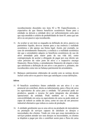 reconhecimento discutidos nos itens 82 a 98. Especificamente, a
    expectativa de que futuros benefícios econômicos fluam para a
    entidade ou deixem a entidade deve ser suficientemente certa para
    que seja atendido o critério de probabilidade do item 83, antes que um
    ativo ou um passivo seja reconhecido.

51. Ao avaliar se um item se enquadra na definição de ativo, passivo ou
    patrimônio líquido, deve-se atentar para a sua essência e realidade
    econômica e não apenas sua forma legal. Assim, por exemplo, no
    caso do arrendamento financeiro, a essência e a realidade econômica
    são que o arrendatário adquire os benefícios econômicos do uso do
    ativo arrendado pela maior parte da sua vida útil, como
    contraprestação de aceitar a obrigação de pagar por esse direito um
    valor próximo do valor justo do ativo e o respectivo encargo
    financeiro. Dessa forma, o arrendamento financeiro dá origem a itens
    que satisfazem a definição de um ativo e um passivo e, portanto, são
    reconhecidos como tais no balanço patrimonial do arrendatário.

52. Balanços patrimoniais elaborados de acordo com as normas devem
    incluir como ativo ou passivo itens que satisfaçam a essas definições.

Ativos

53. O benefício econômico futuro embutido em um ativo é o seu
    potencial em contribuir, direta ou indiretamente, para o fluxo de caixa
    ou equivalentes de caixa para a entidade. Tal potencial pode ser
    produtivo, quando o recurso for parte integrante das atividades
    operacionais da entidade. Pode também ter a forma de
    conversibilidade em caixa ou equivalentes de caixa ou pode ainda ser
    capaz de reduzir as saídas de caixa, como no caso de um processo
    industrial alternativo que reduza os custos de produção.

54. A entidade geralmente usa os seus ativos na produção de mercadorias
    ou prestação de serviços capazes de satisfazer os desejos e
    necessidades dos clientes. Tendo em vista que essas mercadorias ou
    serviços podem atender aos seus desejos ou necessidades, os clientes
    se dispõem a pagar por eles e contribuir assim para o fluxo de caixa
 
