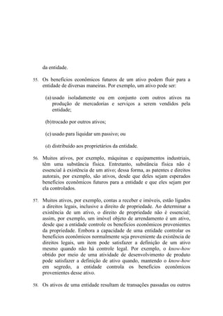 da entidade.

55. Os benefícios econômicos futuros de um ativo podem fluir para a
    entidade de diversas maneiras. Por exemplo, um ativo pode ser:

     (a) usado isoladamente ou em conjunto com outros ativos na
         produção de mercadorias e serviços a serem vendidos pela
         entidade;

     (b) trocado por outros ativos;

     (c) usado para liquidar um passivo; ou

     (d) distribuído aos proprietários da entidade.

56. Muitos ativos, por exemplo, máquinas e equipamentos industriais,
    têm uma substância física. Entretanto, substância física não é
    essencial à existência de um ativo; dessa forma, as patentes e direitos
    autorais, por exemplo, são ativos, desde que deles sejam esperados
    benefícios econômicos futuros para a entidade e que eles sejam por
    ela controlados.

57. Muitos ativos, por exemplo, contas a receber e imóveis, estão ligados
    a direitos legais, inclusive a direito de propriedade. Ao determinar a
    existência de um ativo, o direito de propriedade não é essencial;
    assim, por exemplo, um imóvel objeto de arrendamento é um ativo,
    desde que a entidade controle os benefícios econômicos provenientes
    da propriedade. Embora a capacidade de uma entidade controlar os
    benefícios econômicos normalmente seja proveniente da existência de
    direitos legais, um item pode satisfazer a definição de um ativo
    mesmo quando não há controle legal. Por exemplo, o know-how
    obtido por meio de uma atividade de desenvolvimento de produto
    pode satisfazer a definição de ativo quando, mantendo o know-how
    em segredo, a entidade controla os benefícios econômicos
    provenientes desse ativo.

58. Os ativos de uma entidade resultam de transações passadas ou outros
 