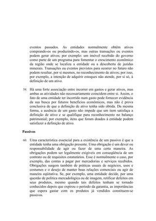 eventos passados. As entidades normalmente obtêm ativos
    comprando-os ou produzindo-os, mas outras transações ou eventos
    podem gerar ativos; por exemplo: um imóvel recebido do governo
    como parte de um programa para fomentar o crescimento econômico
    da região onde se localiza a entidade ou a descoberta de jazidas
    minerais. Transações ou eventos previstos para ocorrer no futuro não
    podem resultar, por si mesmos, no reconhecimento de ativos; por isso,
    por exemplo, a intenção de adquirir estoques não atende, por si só, à
    definição de um ativo.

59. Há uma forte associação entre incorrer em gastos e gerar ativos, mas
    ambas as atividades não necessariamente coincidem entre si. Assim, o
    fato de uma entidade ter incorrido num gasto pode fornecer evidência
    da sua busca por futuros benefícios econômicos, mas não é prova
    conclusiva de que a definição de ativo tenha sido obtida. Da mesma
    forma, a ausência de um gasto não impede que um item satisfaça a
    definição de ativo e se qualifique para reconhecimento no balanço
    patrimonial; por exemplo, itens que foram doados à entidade podem
    satisfazer a definição de ativo.

Passivos

60. Uma característica essencial para a existência de um passivo é que a
    entidade tenha uma obrigação presente. Uma obrigação é um dever ou
    responsabilidade de agir ou fazer de uma certa maneira. As
    obrigações podem ser legalmente exigíveis em conseqüência de um
    contrato ou de requisitos estatutários. Esse é normalmente o caso, por
    exemplo, das contas a pagar por mercadorias e serviços recebidos.
    Obrigações surgem também de práticas usuais de negócios, usos e
    costumes e o desejo de manter boas relações comerciais ou agir de
    maneira eqüitativa. Se, por exemplo, uma entidade decide, por uma
    questão de política mercadológica ou de imagem, retificar defeitos em
    seus produtos, mesmo quando tais defeitos tenham se tornado
    conhecidos depois que expirou o período da garantia, as importâncias
    que espera gastar com os produtos já vendidos constituem-se
    passivos.
 