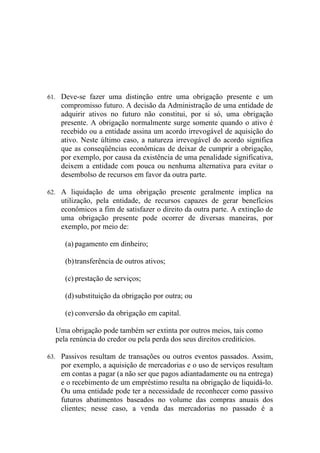 61. Deve-se fazer uma distinção entre uma obrigação presente e um
    compromisso futuro. A decisão da Administração de uma entidade de
    adquirir ativos no futuro não constitui, por si só, uma obrigação
    presente. A obrigação normalmente surge somente quando o ativo é
    recebido ou a entidade assina um acordo irrevogável de aquisição do
    ativo. Neste último caso, a natureza irrevogável do acordo significa
    que as conseqüências econômicas de deixar de cumprir a obrigação,
    por exemplo, por causa da existência de uma penalidade significativa,
    deixem a entidade com pouca ou nenhuma alternativa para evitar o
    desembolso de recursos em favor da outra parte.

62. A liquidação de uma obrigação presente geralmente implica na
    utilização, pela entidade, de recursos capazes de gerar benefícios
    econômicos a fim de satisfazer o direito da outra parte. A extinção de
    uma obrigação presente pode ocorrer de diversas maneiras, por
    exemplo, por meio de:

     (a) pagamento em dinheiro;

     (b) transferência de outros ativos;

     (c) prestação de serviços;

     (d) substituição da obrigação por outra; ou

     (e) conversão da obrigação em capital.

  Uma obrigação pode também ser extinta por outros meios, tais como
  pela renúncia do credor ou pela perda dos seus direitos creditícios.

63. Passivos resultam de transações ou outros eventos passados. Assim,
    por exemplo, a aquisição de mercadorias e o uso de serviços resultam
    em contas a pagar (a não ser que pagos adiantadamente ou na entrega)
    e o recebimento de um empréstimo resulta na obrigação de liquidá-lo.
    Ou uma entidade pode ter a necessidade de reconhecer como passivo
    futuros abatimentos baseados no volume das compras anuais dos
    clientes; nesse caso, a venda das mercadorias no passado é a
 